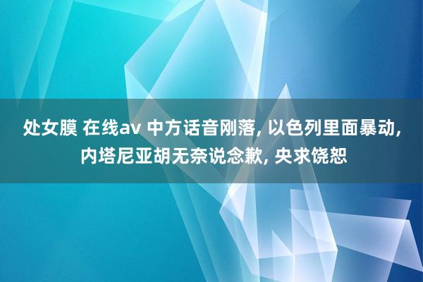 处女膜 在线av 中方话音刚落， 以色列里面暴动， 内塔尼亚胡无奈说念歉， 央求饶恕