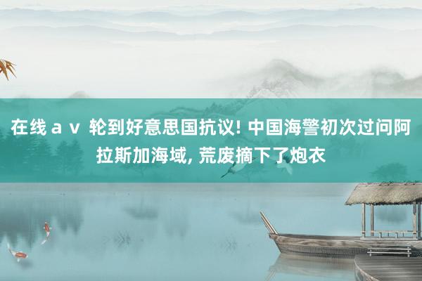 在线ａｖ 轮到好意思国抗议! 中国海警初次过问阿拉斯加海域, 荒废摘下了炮衣