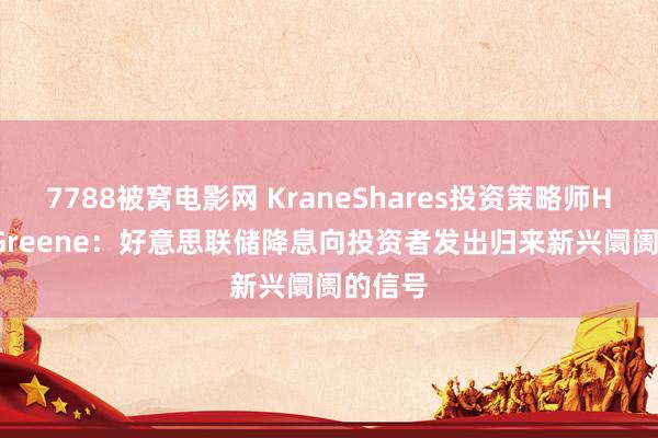 7788被窝电影网 KraneShares投资策略师Henry Greene：好意思联储降息向投资者发出归来新兴阛阓的信号