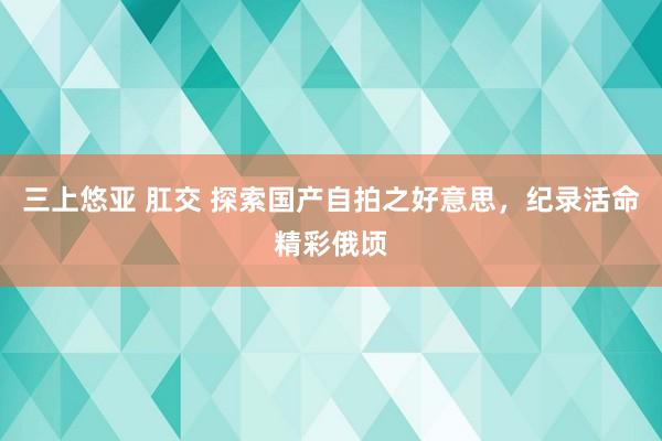 三上悠亚 肛交 探索国产自拍之好意思，纪录活命精彩俄顷