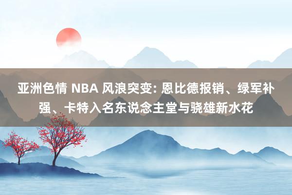 亚洲色情 NBA 风浪突变: 恩比德报销、绿军补强、卡特入名东说念主堂与骁雄新水花