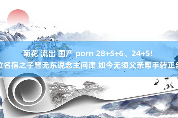 菊花 流出 国产 porn 28+5+6、24+5! 这位名宿之子曾无东说念主问津 如今无须父亲帮手转正告捷