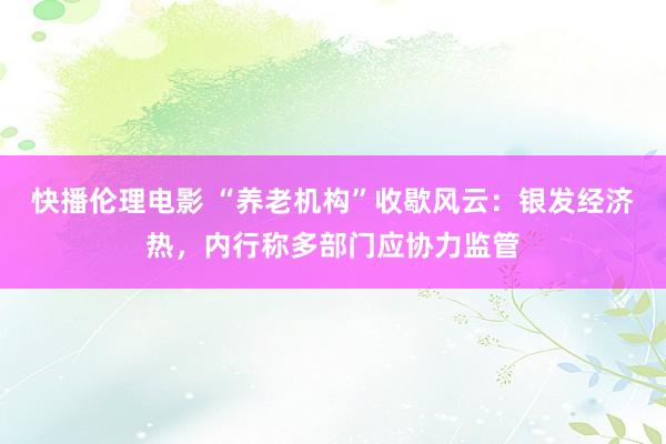 快播伦理电影 “养老机构”收歇风云：银发经济热，内行称多部门应协力监管