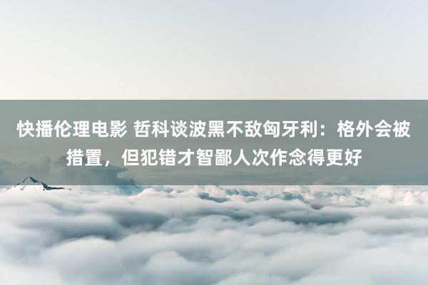 快播伦理电影 哲科谈波黑不敌匈牙利：格外会被措置，但犯错才智鄙人次作念得更好