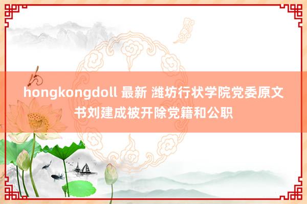 hongkongdoll 最新 潍坊行状学院党委原文书刘建成被开除党籍和公职