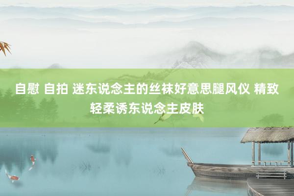 自慰 自拍 迷东说念主的丝袜好意思腿风仪 精致轻柔诱东说念主皮肤