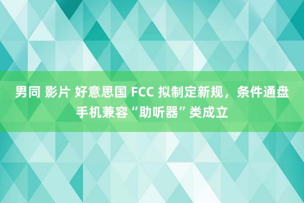 男同 影片 好意思国 FCC 拟制定新规，条件通盘手机兼容“助听器”类成立