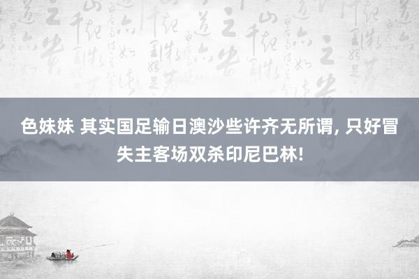 色妹妹 其实国足输日澳沙些许齐无所谓, 只好冒失主客场双杀印尼巴林!