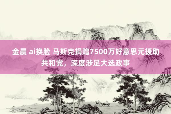 金晨 ai换脸 马斯克捐赠7500万好意思元援助共和党，深度涉足大选政事