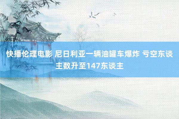 快播伦理电影 尼日利亚一辆油罐车爆炸 亏空东谈主数升至147东谈主