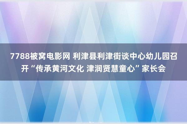 7788被窝电影网 利津县利津街谈中心幼儿园召开“传承黄河文化 津润贤慧童心”家长会