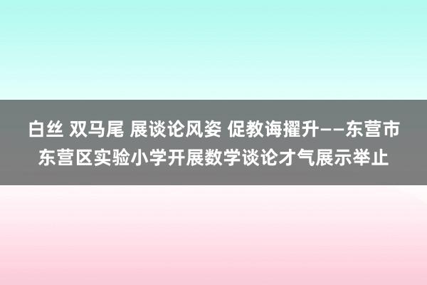 白丝 双马尾 展谈论风姿 促教诲擢升——东营市东营区实验小学开展数学谈论才气展示举止