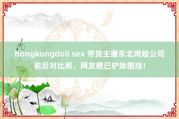 hongkongdoll sex 带货主播东北雨姐公司前后对比照，网友晒已铲除围挡！