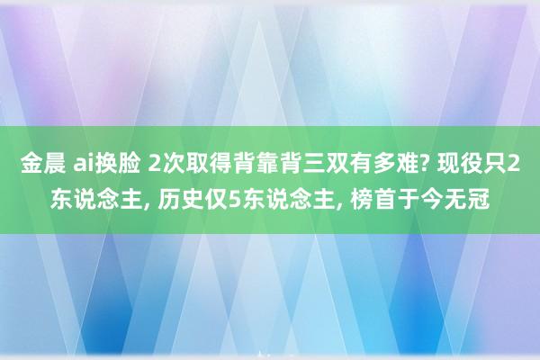 金晨 ai换脸 2次取得背靠背三双有多难? 现役只2东说念主, 历史仅5东说念主, 榜首于今无冠