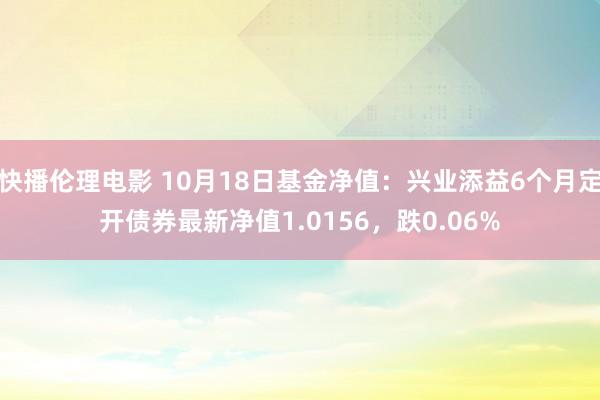 快播伦理电影 10月18日基金净值：兴业添益6个月定开债券最新净值1.0156，跌0.06%