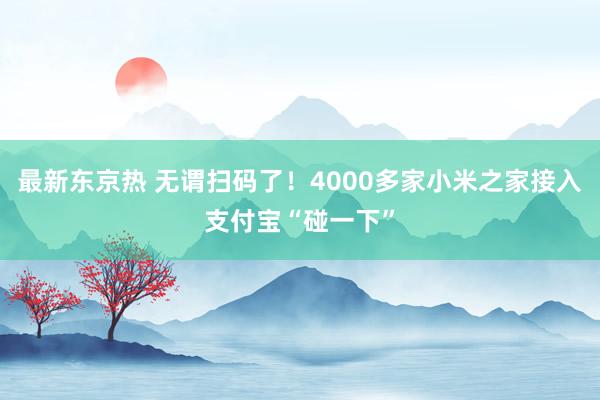 最新东京热 无谓扫码了！4000多家小米之家接入支付宝“碰一下”