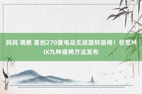 妈妈 调教 首创270度电动无级旋转座椅！极氪MIX九种座椅方法发布