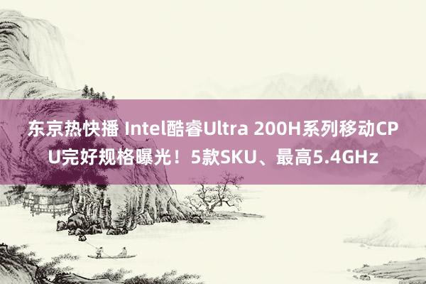 东京热快播 Intel酷睿Ultra 200H系列移动CPU完好规格曝光！5款SKU、最高5.4GHz