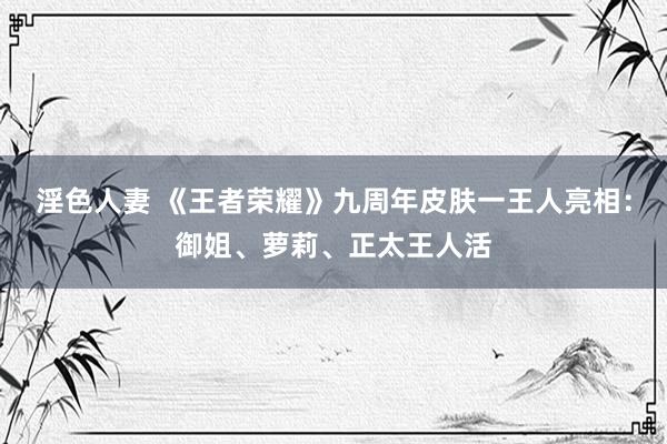 淫色人妻 《王者荣耀》九周年皮肤一王人亮相：御姐、萝莉、正太王人活