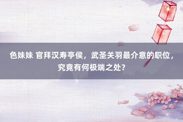 色妹妹 官拜汉寿亭侯，武圣关羽最介意的职位，究竟有何极端之处？