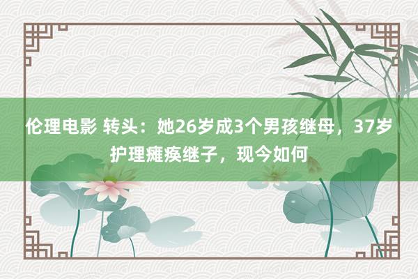 伦理电影 转头：她26岁成3个男孩继母，37岁护理瘫痪继子，现今如何