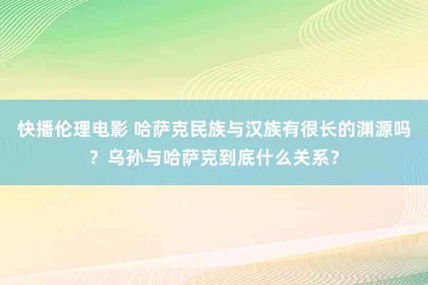 快播伦理电影 哈萨克民族与汉族有很长的渊源吗？乌孙与哈萨克到底什么关系？