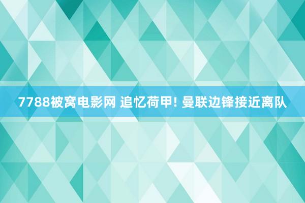 7788被窝电影网 追忆荷甲! 曼联边锋接近离队