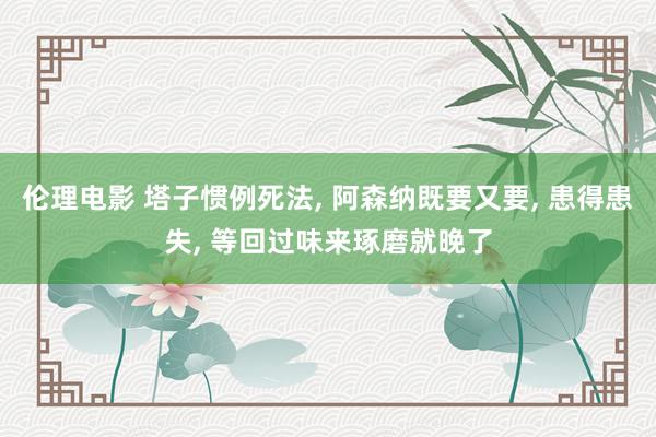 伦理电影 塔子惯例死法, 阿森纳既要又要, 患得患失, 等回过味来琢磨就晚了