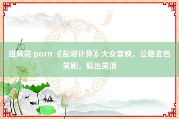 姐妹花 porn 《盐湖计算》大众首映，公路玄色笑剧，癫出笑泪