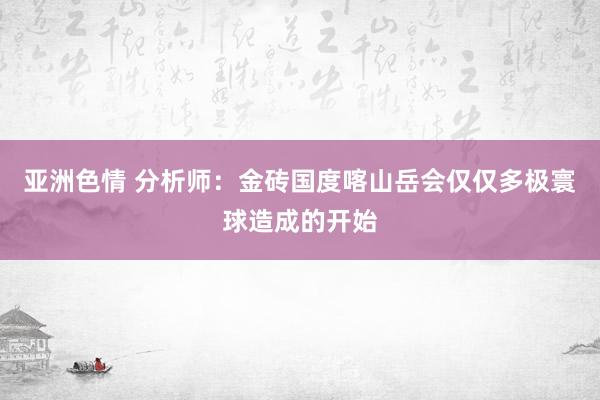 亚洲色情 分析师：金砖国度喀山岳会仅仅多极寰球造成的开始