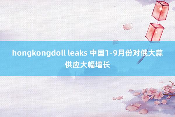 hongkongdoll leaks 中国1-9月份对俄大蒜供应大幅增长