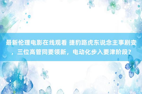 最新伦理电影在线观看 捷豹路虎东说念主事剧变，三位高管同要领新，电动化步入要津阶段？