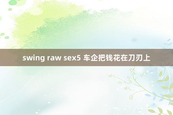 swing raw sex5 车企把钱花在刀刃上