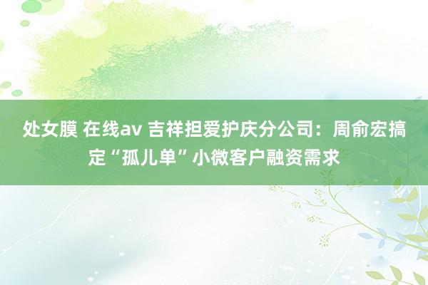 处女膜 在线av 吉祥担爱护庆分公司：周俞宏搞定“孤儿单”小微客户融资需求