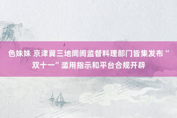 色妹妹 京津冀三地阛阓监督料理部门皆集发布“双十一”滥用指示和平台合规开辟