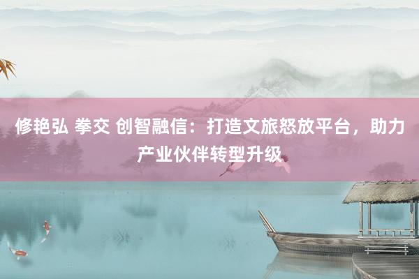 修艳弘 拳交 创智融信：打造文旅怒放平台，助力产业伙伴转型升级