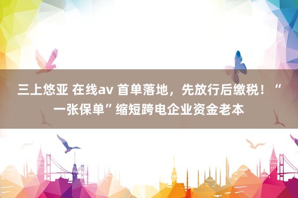 三上悠亚 在线av 首单落地，先放行后缴税！“一张保单”缩短跨电企业资金老本