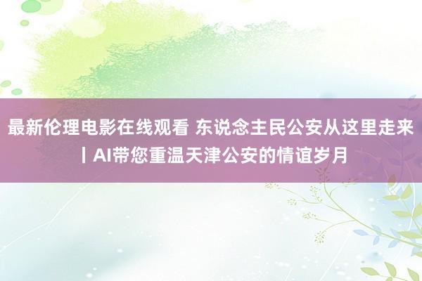 最新伦理电影在线观看 东说念主民公安从这里走来丨AI带您重温天津公安的情谊岁月