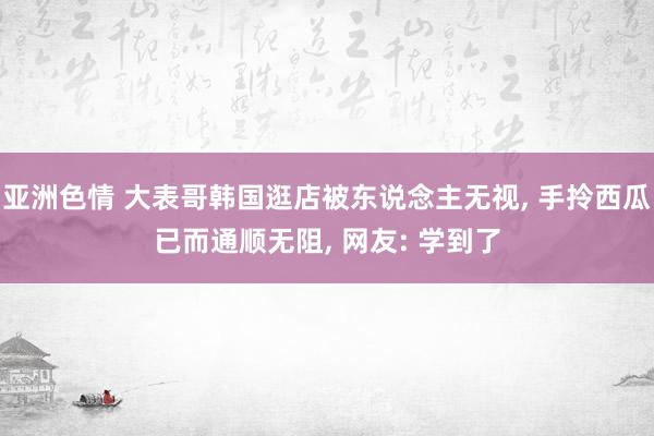 亚洲色情 大表哥韩国逛店被东说念主无视, 手拎西瓜已而通顺无阻, 网友: 学到了