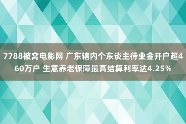 7788被窝电影网 广东辖内个东谈主待业金开户超460万户 生意养老保障最高结算利率达4.25%