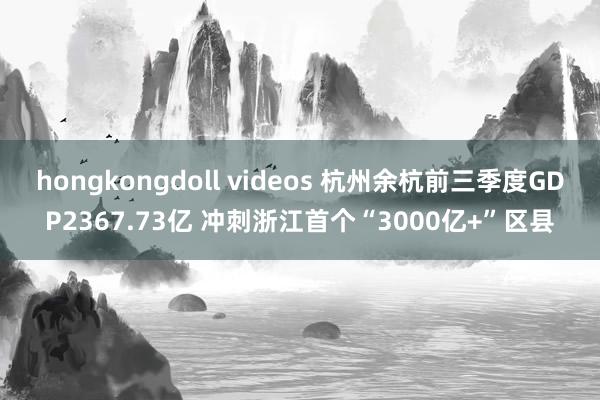 hongkongdoll videos 杭州余杭前三季度GDP2367.73亿 冲刺浙江首个“3000亿+”区县