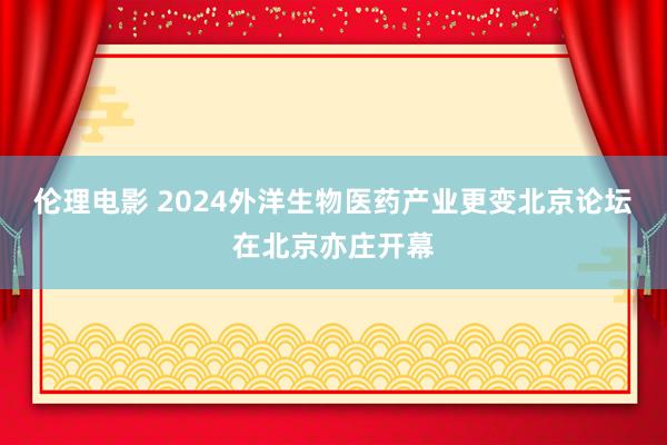 伦理电影 2024外洋生物医药产业更变北京论坛在北京亦庄开幕