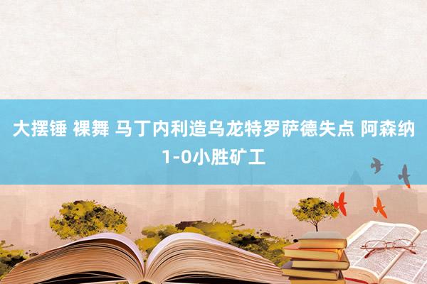 大摆锤 裸舞 马丁内利造乌龙特罗萨德失点 阿森纳1-0小胜矿工