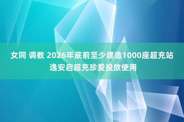 女同 调教 2026年底前至少建造1000座超充站 逸安启超充珍爱投放使用