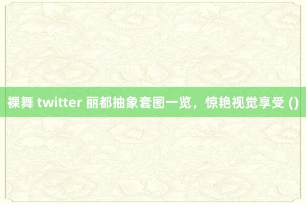 裸舞 twitter 丽都抽象套图一览，惊艳视觉享受 ()