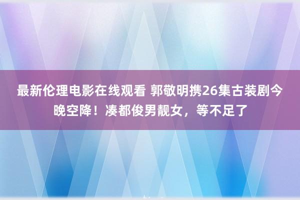 最新伦理电影在线观看 郭敬明携26集古装剧今晚空降！凑都俊男靓女，等不足了