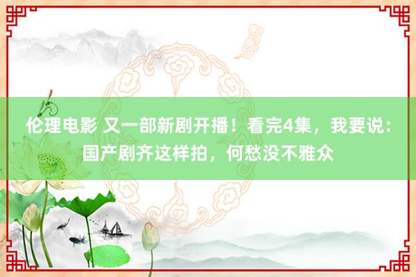 伦理电影 又一部新剧开播！看完4集，我要说：国产剧齐这样拍，何愁没不雅众