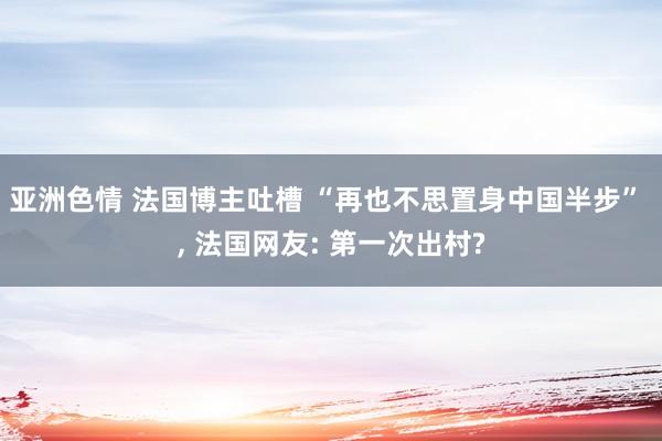 亚洲色情 法国博主吐槽 “再也不思置身中国半步” , 法国网友: 第一次出村?