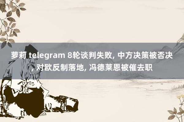 萝莉 telegram 8轮谈判失败， 中方决策被否决， 对欧反制落地， 冯德莱恩被催去职