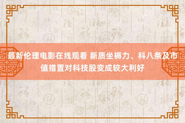 最新伦理电影在线观看 新质坐褥力、科八条及市值措置对科技股变成较大利好